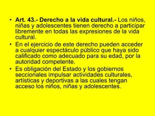 Art. 43.- Derecho a la vida cultural.‑ Los niños, niñas y adolescentes tienen derecho a participar libremente en todas las expresiones de la vida cultural.En el ejercicio de este derecho pueden acceder a cualquier espectáculo público que haya sido calificado como adecuado para su edad, por la autoridad competente.Es obligación del Estado y los gobiernos seccionales impulsar actividades culturales, artísticas y deportivas a las cuales tengan acceso los niños, niñas y adolescentes. 