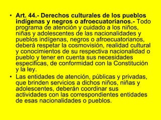 Art. 44.‑ Derechos culturales de los pueblos indígenas y negros o afroecuatorianos.‑ Todo programa de atención y cuidado a los niños, niñas y adolescentes de las nacionalidades y pueblos indígenas, negros o afroecuatorianos, deberá respetar la cosmovisión, realidad cultural y conocimientos de su respectiva nacionalidad o pueblo y tener en cuenta sus necesidades especificas, de conformidad con la Constitución y la ley.Las entidades de atención, públicas y privadas, que brinden servicios a dichos niños, niñas y adolescentes, deberán coordinar sus actividades con las correspondientes entidades de esas nacionalidades o pueblos. 