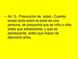 Art. 5.‑ Presunción de  edad.‑ Cuando exista duda sobre la edad de una persona, se presumirá que es niño o niña antes que adolescente; y que es adolescente, antes que mayor de dieciocho años. 