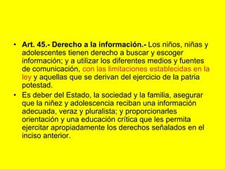 Art. 45.‑ Derecho a la información.‑ Los niños, niñas y adolescentes tienen derecho a buscar y escoger información; y a utilizar los diferentes medios y fuentes de comunicación, con las limitaciones establecidas en la ley y aquellas que se derivan del ejercicio de la patria potestad.Es deber del Estado, la sociedad y la familia, asegurar que la niñez y adolescencia reciban una información adecuada, veraz y pluralista; y proporcionarles orientación y una educación crítica que les permita ejercitar apropiadamente los derechos señalados en el inciso anterior. 