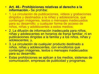Art. 46.‑ Prohibiciones relativas al derecho a la información.- Se prohíbe:1. La circulación de publicaciones, videos y grabaciones dirigidos y destinados a la niñez y adolescencia, que contengan imágenes, textos o mensajes inadecuados para su desarrollo; y cualquier forma de acceso de niños, niñas y adolescentes a estos medios;2. La difusión de información inadecuada para niños, niñas y adolescentes en horarios de franja familiar, ni en publicaciones dirigidas a la familia y a los niños, niñas y adolescentes; y,3. La circulación de cualquier producto destinado a niños, niñas y adolescentes, con envoltorios que contengan imágenes, textos o mensajes inadecuados para su desarrollo.Estas prohibiciones se aplican a los medios, sistemas de comunicación, empresas de publicidad y programas. 