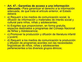 Art. 47.- Garantías de acceso a una información adecuada.‑ Para garantizar el derecho a la información adecuada, de que trata el artículo anterior, el Estado deberá:a) Requerir a los medios de comunicación social, la difusión de información y materiales de interés social y cultural para niños, niñas y adolescentes;b) Exigirles que proporcionen, en forma gratuita, espacios destinados a programas del Consejo Nacional de Niñez y Adolescencia;c) Promover la producción y difusión de literatura infantil y juvenil;d) Requerir a los medios de comunicación la producción y difusión de programas acordes con las necesidades lingüísticas de niños, niñas y adolescentes pertenecientes a los diversos grupos étnicos;