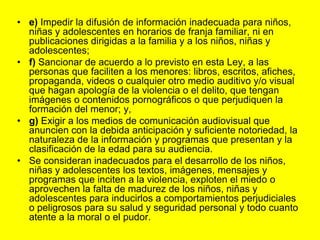 e) Impedir la difusión de información inadecuada para niños, niñas y adolescentes en horarios de franja familiar, ni en publicaciones dirigidas a la familia y a los niños, niñas y adolescentes;f) Sancionar de acuerdo a lo previsto en esta Ley, a las personas que faciliten a los menores: libros, escritos, afiches, propaganda, videos o cualquier otro medio auditivo y/o visual que hagan apología de la violencia o el delito, que tengan imágenes o contenidos pornográficos o que perjudiquen la formación del menor; y,g) Exigir a los medios de comunicación audiovisual que anuncien con la debida anticipación y suficiente notoriedad, la naturaleza de la información y programas que presentan y la clasificación de la edad para su audiencia.Se consideran inadecuados para el desarrollo de los niños, niñas y adolescentes los textos, imágenes, mensajes y programas que inciten a la violencia, exploten el miedo o aprovechen la falta de madurez de los niños, niñas y adolescentes para inducirlos a comportamientos perjudiciales o peligrosos para su salud y seguridad personal y todo cuanto atente a la moral o el pudor. 