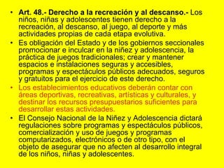 Art. 48.- Derecho a la recreación y al descanso.- Los niños, niñas y adolescentes tienen derecho a la recreación, al descanso, al juego, al deporte y más actividades propias de cada etapa evolutiva.Es obligación del Estado y de los gobiernos seccionales promocionar e inculcar en la niñez y adolescencia, la práctica de juegos tradicionales; crear y mantener espacios e instalaciones seguras y accesibles, programas y espectáculos públicos adecuados, seguros y gratuitos para el ejercicio de este derecho.Los establecimientos educativos deberán contar con áreas deportivas, recreativas, artísticas y culturales, y destinar los recursos presupuestarios suficientes para desarrollar estas actividades.El Consejo Nacional de la Niñez y Adolescencia dictará regulaciones sobre programas y espectáculos públicos, comercialización y uso de juegos y programas computarizados, electrónicos o de otro tipo, con el objeto de asegurar que no afecten al desarrollo integral de los niños, niñas y adolescentes. 