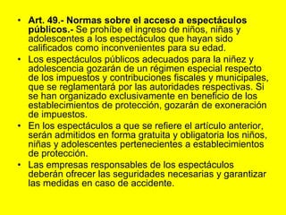 Art. 49.‑ Normas sobre el acceso a espectáculos públicos.- Se prohíbe el ingreso de niños, niñas y adolescentes a los espectáculos que hayan sido calificados como inconvenientes para su edad.Los espectáculos públicos adecuados para la niñez y adolescencia gozarán de un régimen especial respecto de los impuestos y contribuciones fiscales y municipales, que se reglamentará por las autoridades respectivas. Si se han organizado exclusivamente en beneficio de los establecimientos de protección, gozarán de exoneración de impuestos.En los espectáculos a que se refiere el artículo anterior, serán admitidos en forma gratuita y obligatoria los niños, niñas y adolescentes pertenecientes a establecimientos de protección.Las empresas responsables de los espectáculos deberán ofrecer las seguridades necesarias y garantizar las medidas en caso de accidente. 