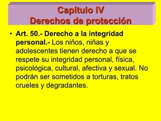 Capítulo IVDerechos de protecciónArt. 50.‑ Derecho a la integridad personal.‑ Los niños, niñas y adolescentes tienen derecho a que se respete su integridad personal, física, psicológica, cultural, afectiva y sexual. No podrán ser sometidos a torturas, tratos crueles y degradantes. 