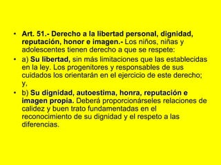 Art. 51.- Derecho a la libertad personal, dignidad, reputación, honor e imagen.‑ Los niños, niñas y adolescentes tienen derecho a que se respete:a) Su libertad, sin más limitaciones que las establecidas en la ley. Los progenitores y responsables de sus cuidados los orientarán en el ejercicio de este derecho; y,b) Su dignidad, autoestima, honra, reputación e imagen propia. Deberá proporcionárseles relaciones de calidez y buen trato fundamentadas en el reconocimiento de su dignidad y el respeto a las diferencias. 