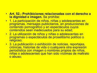 Art. 52.- Prohibiciones relacionadas con el derecho a la dignidad e imagen. Se prohíbe:1. La participación de niños, niñas y adolescentes en programas, mensajes publicitarios, en producciones de contenido pornográfico y en espectáculos cuyos contenidos sean inadecuados para su edad;2. La utilización de niños y niñas o adolescentes en programas o espectáculos de proselitismo político o religioso;3. La publicación o exhibición de noticias, reportajes, crónicas, historias de vida o cualquiera otra expresión periodística con imagen o nombres propios de niños, niñas o adolescentes que han sido víctimas de maltrato o abuso;
