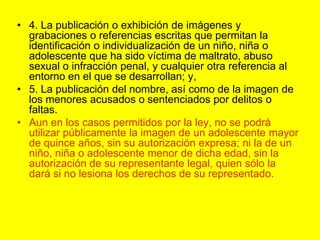 4. La publicación o exhibición de imágenes y grabaciones o referencias escritas que permitan la identificación o individualización de un niño, niña o adolescente que ha sido víctima de maltrato, abuso sexual o infracción penal, y cualquier otra referencia al entorno en el que se desarrollan; y,5. La publicación del nombre, así como de la imagen de los menores acusados o sentenciados por delitos o faltas.Aun en los casos permitidos por la ley, no se podrá utilizar públicamente la imagen de un adolescente mayor de quince años, sin su autorización expresa; ni la de un niño, niña o adolescente menor de dicha edad, sin la autorización de su representante legal, quien sólo la dará si no lesiona los derechos de su representado. 