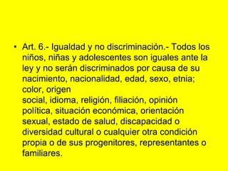 Art. 6.- Igualdad y no discriminación.‑ Todos los niños, niñas y adolescentes son iguales ante la ley y no serán discriminados por causa de su nacimiento, nacionalidad, edad, sexo, etnia; color, origen social, idioma, religión, filiación, opinión política, situación económica, orientación sexual, estado de salud, discapacidad o diversidad cultural o cualquier otra condición propia o de sus progenitores, representantes o familiares.