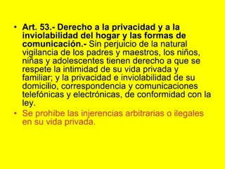 Art. 53.- Derecho a la privacidad y a la inviolabilidad del hogar y las formas de comunicación.‑ Sin perjuicio de la natural vigilancia de los padres y maestros, los niños, niñas y adolescentes tienen derecho a que se respete la intimidad de su vida privada y familiar; y la privacidad e inviolabilidad de su domicilio, correspondencia y comunicaciones telefónicas y electrónicas, de conformidad con la ley.Se prohíbe las injerencias arbitrarias o ilegales en su vida privada. 