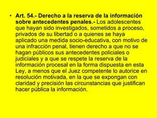 Art. 54.- Derecho a la reserva de la información sobre antecedentes penales.‑ Los adolescentes que hayan sido investigados, sometidos a proceso, privados de su libertad o a quienes se haya aplicado una medida socio‑educativa, con motivo de una infracción penal, tienen derecho a que no se hagan públicos sus antecedentes policiales o judiciales y a que se respete la reserva de la información procesal en la forma dispuesta en esta Ley, a menos que el Juez competente lo autorice en resolución motivada, en la que se expongan con claridad y precisión las circunstancias que justifican hacer pública la información. 