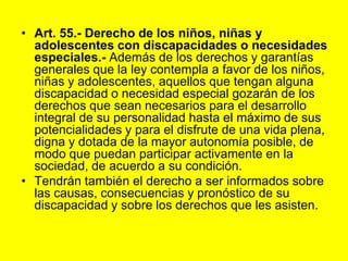 Art. 55.‑ Derecho de los niños, niñas y adolescentes con discapacidades o necesidades especiales.‑ Además de los derechos y garantías generales que la ley contempla a favor de los niños, niñas y adolescentes, aquellos que tengan alguna discapacidad o necesidad especial gozarán de los derechos que sean necesarios para el desarrollo integral de su personalidad hasta el máximo de sus potencialidades y para el disfrute de una vida plena, digna y dotada de la mayor autonomía posible, de modo que puedan participar activamente en la sociedad, de acuerdo a su condición.Tendrán también el derecho a ser informados sobre las causas, consecuencias y pronóstico de su discapacidad y sobre los derechos que les asisten.