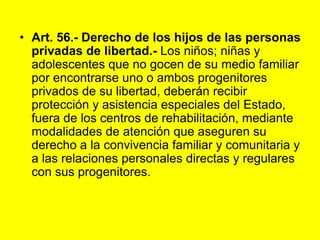 Art. 56.‑ Derecho de los hijos de las personas privadas de libertad.- Los niños; niñas y adolescentes que no gocen de su medio familiar por encontrarse uno o ambos progenitores privados de su libertad, deberán recibir protección y asistencia especiales del Estado, fuera de los centros de rehabilitación, mediante modalidades de atención que aseguren su derecho a la convivencia familiar y comunitaria y a las relaciones personales directas y regulares con sus progenitores. 