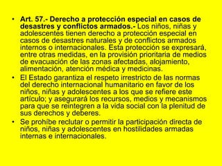 Art. 57.‑ Derecho a protección especial en casos de desastres y conflictos armados.‑ Los niños, niñas y adolescentes tienen derecho a protección especial en casos de desastres naturales y de conflictos armados internos o internacionales. Esta protección se expresará, entre otras medidas, en la provisión prioritaria de medios de evacuación de las zonas afectadas, alojamiento, alimentación, atención médica y medicinas.El Estado garantiza el respeto irrestricto de las normas del derecho internacional humanitario en favor de los niños, niñas y adolescentes a los que se refiere este artículo; y asegurará los recursos, medios y mecanismos para que se reintegren a la vida social con la plenitud de sus derechos y deberes.Se prohíbe reclutar o permitir la participación directa de niños, niñas y adolescentes en hostilidades armadas internas e internacionales. 