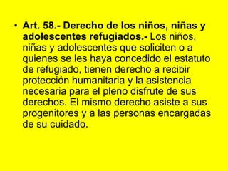 Art. 58.- Derecho de los niños, niñas y adolescentes refugiados.- Los niños, niñas y adolescentes que soliciten o a quienes se les haya concedido el estatuto de refugiado, tienen derecho a recibir protección humanitaria y la asistencia necesaria para el pleno disfrute de sus derechos. El mismo derecho asiste a sus progenitores y a las personas encargadas de su cuidado. 