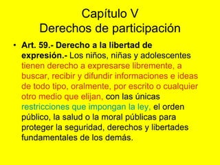 Capítulo VDerechos de participaciónArt. 59.‑ Derecho a la libertad de expresión.‑ Los niños, niñas y adolescentes tienen derecho a expresarse libremente, a buscar, recibir y difundir informaciones e ideas de todo tipo, oralmente, por escrito o cualquier otro medio que elijan, con las únicas restricciones que impongan la ley, el orden público, la salud o la moral públicas para proteger la seguridad, derechos y libertades fundamentales de los demás. 