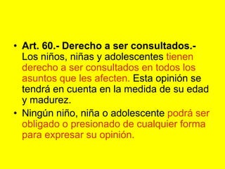 Art. 60.- Derecho a ser consultados.- Los niños, niñas y adolescentes tienen derecho a ser consultados en todos los asuntos que les afecten. Esta opinión se tendrá en cuenta en la medida de su edad y madurez.Ningún niño, niña o adolescente podrá ser obligado o presionado de cualquier forma para expresar su opinión. 