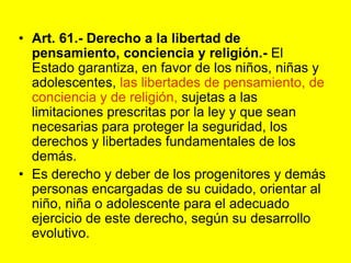 Art. 61.‑ Derecho a la libertad de pensamiento, conciencia y religión.‑ El Estado garantiza, en favor de los niños, niñas y adolescentes, las libertades de pensamiento, de conciencia y de religión, sujetas a las limitaciones prescritas por la ley y que sean necesarias para proteger la seguridad, los derechos y libertades fundamentales de los demás.Es derecho y deber de los progenitores y demás personas encargadas de su cuidado, orientar al niño, niña o adolescente para el adecuado ejercicio de este derecho, según su desarrollo evolutivo. 
