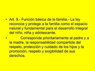 Art. 9.‑ Función básica de la familia.- La ley reconoce y protege a la familia como el espacio natural y fundamental para el desarrollo integral del niño, niña y adolescente.           Corresponde prioritariamente al padre y a la madre, la responsabilidad compartida del respeto, protección y cuidado de los hijos y la promoción, respeto y exigibilidad de sus derechos. 
