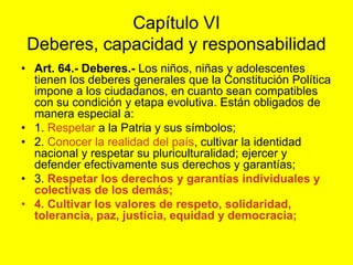 Capítulo VIDeberes, capacidad y responsabilidad Art. 64.- Deberes.‑ Los niños, niñas y adolescentes tienen los deberes generales que la Constitución Política impone a los ciudadanos, en cuanto sean compatibles con su condición y etapa evolutiva. Están obligados de manera especial a:1. Respetar a la Patria y sus símbolos;2. Conocer la realidad del país, cultivar la identidad nacional y respetar su pluriculturalidad; ejercer y defender efectivamente sus derechos y garantías;3. Respetar los derechos y garantías individuales y colectivas de los demás;4. Cultivar los valores de respeto, solidaridad, tolerancia, paz, justicia, equidad y democracia;