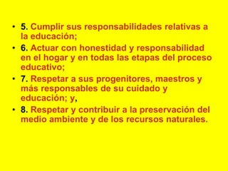 5. Cumplir sus responsabilidades relativas a la educación;6. Actuar con honestidad y responsabilidad en el hogar y en todas las etapas del proceso educativo;7. Respetar a sus progenitores, maestros y más responsables de su cuidado y educación; y,8. Respetar y contribuir a la preservación del medio ambiente y de los recursos naturales.