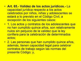 Art. 65.‑ Validez de los actos jurídicos.‑ La capacidad jurídica respecto a los actos celebrados por niños, niñas y adolescentes se estará a lo previsto en el Código Civil, a excepción de los siguientes casos:1. Los actos y contratos de los adolescentes que no han cumplido quince años, son relativamente nulos sin perjuicio de la validez que la ley confiera para la celebración de determinados actos;2. Las personas que han cumplido quince años, además, tienen capacidad legal para celebrar contratos de trabajo según las normas del presente Código; y,