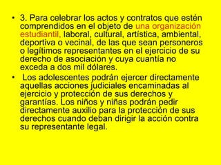 3. Para celebrar los actos y contratos que estén comprendidos en el objeto de una organización estudiantil, laboral, cultural, artística, ambiental, deportiva o vecinal, de las que sean personeros o legítimos representantes en el ejercicio de su derecho de asociación y cuya cuantía no exceda a dos mil dólares. Los adolescentes podrán ejercer directamente aquellas acciones judiciales encaminadas al ejercicio y protección de sus derechos y garantías. Los niños y niñas podrán pedir directamente auxilio para la protección de sus derechos cuando deban dirigir la acción contra su representante legal. 