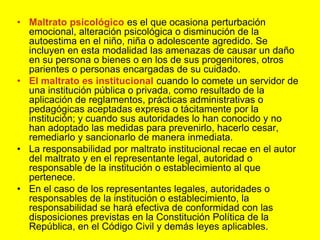 Maltrato psicológico es el que ocasiona perturbación emocional, alteración psicológica o disminución de la autoestima en el niño, niña o adolescente agredido. Se incluyen en esta modalidad las amenazas de causar un daño en su persona o bienes o en los de sus progenitores, otros parientes o personas encargadas de su cuidado.El maltrato es institucional cuando lo comete un servidor de una institución pública o privada, como resultado de la aplicación de reglamentos, prácticas administrativas o pedagógicas aceptadas expresa o tácitamente por la institución; y cuando sus autoridades lo han conocido y no han adoptado las medidas para prevenirlo, hacerlo cesar, remediarlo y sancionarlo de manera inmediata.La responsabilidad por maltrato institucional recae en el autor del maltrato y en el representante legal, autoridad o responsable de la institución o establecimiento al que pertenece.En el caso de los representantes legales, autoridades o responsables de la institución o establecimiento, la responsabilidad se hará efectiva de conformidad con las disposiciones previstas en la Constitución Política de la República, en el Código Civil y demás leyes aplicables.