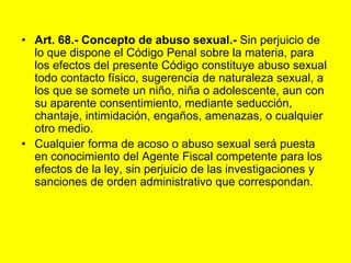 Art. 68.‑ Concepto de abuso sexual.‑ Sin perjuicio de lo que dispone el Código Penal sobre la materia, para los efectos del presente Código constituye abuso sexual todo contacto físico, sugerencia de naturaleza sexual, a los que se somete un niño, niña o adolescente, aun con su aparente consentimiento, mediante seducción, chantaje, intimidación, engaños, amenazas, o cualquier otro medio.Cualquier forma de acoso o abuso sexual será puesta en conocimiento del Agente Fiscal competente para los efectos de la ley, sin perjuicio de las investigaciones y sanciones de orden administrativo que correspondan. 