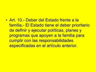 Art. 10.‑ Deber del Estado frente a la familia.‑ El Estado tiene el deber prioritario de definir y ejecutar políticas, planes y programas que apoyen a la familia para cumplir con las responsabilidades especificadas en el artículo anterior. 