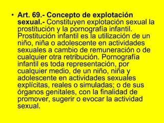 Art. 69.‑ Concepto de explotación sexual.‑ Constituyen explotación sexual la prostitución y la pornografía infantil. Prostitución infantil es la utilización de un niño, niña o adolescente en actividades sexuales a cambio de remuneración o de cualquier otra retribución. Pornografía infantil es toda representación, por cualquier medio, de un niño, niña y adolescente en actividades sexuales explícitas, reales o simuladas; o de sus órganos genitales, con la finalidad de promover, sugerir o evocar la actividad sexual. 
