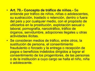 Art. 70.- Concepto de tráfico de niños.- Se entiende por tráfico de niños, niñas o adolescentes, su sustracción, traslado o retención, dentro o fuera del país y por cualquier medio, con el propósito de utilizarlos en la prostitución, explotación sexual o laboral, pornografía, narcotráfico, tráfico de órganos, servidumbre, adopciones ilegales u otras actividades ilícitas.Se consideran medios de tráfico, entre otros, la sustitución de persona, el consentimiento fraudulento o forzado y la entrega o recepción de pagos o beneficios indebidos dirigidos a lograr el consentimiento de los progenitores, de las personas o de la institución a cuyo cargo se halla el niño, niña o adolescente. 