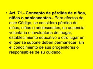 Art. 71.- Concepto de pérdida de niños, niñas o adolescentes.- Para efectos de este Código, se considera pérdida de niños, niñas o adolescentes, su ausencia voluntaria o involuntaria del hogar, establecimiento educativo u otro lugar en el que se supone deben permanecer, sin el conocimiento de sus progenitores o responsables de su cuidado. 