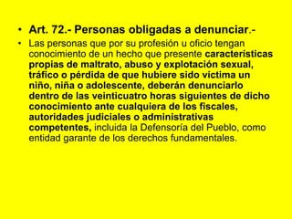 Art. 72.- Personas obligadas a denunciar.‑Las personas que por su profesión u oficio tengan conocimiento de un hecho que presente características propias de maltrato, abuso y explotación sexual, tráfico o pérdida de que hubiere sido víctima un niño, niña o adolescente, deberán denunciarlo dentro de las veinticuatro horas siguientes de dicho conocimiento ante cualquiera de los fiscales, autoridades judiciales o administrativas competentes, incluida la Defensoría del Pueblo, como entidad garante de los derechos fundamentales. 