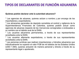 Quiénes podrán declarar ante la autoridad aduanera?

* Las agencias de aduanas, quienes actúan a nombre y por encargo de los
importadores y exportadores.
* Los almacenes generales de depósito sometidos al control y vigilancia de la
Superintendencia Financiera de Colombia, quienes podrán actuar como
agencias de aduanas respecto de las mercancías consignadas o endosadas a
su nombre con el debido aval de la DIAN.
* Los usuarios aduaneros permanentes, a través de sus representantes
acreditados ante la DIAN.
* Los usuarios altamente exportadores, a través de sus representantes
acreditados ante la DIAN.
* Las personas jurídicas que realicen importaciones y tránsitos aduaneros que
individualmente no superen el valor FOB de mil dólares de los Estados Unidos
(USO 1.000), quienes actuarán de manera personal y directa a través de su
representante legal o apoderado.
 