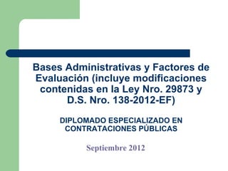 Bases Administrativas y Factores de
Evaluación (incluye modificaciones
 contenidas en la Ley Nro. 29873 y
      D.S. Nro. 138-2012-EF)
     DIPLOMADO ESPECIALIZADO EN
      CONTRATACIONES PÚBLICAS

          Septiembre 2012
 