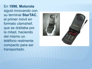 En 1996, Motorola
siguió innovando con
su terminal StarTAC,
el primer móvil en
formato clamshell,
que se doblaba por
la mitad, haciendo
del mismo un
teléfono realmente
compacto para ser
transportado.
 