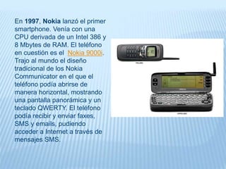 En 1997, Nokia lanzó el primer
smartphone. Venía con una
CPU derivada de un Intel 386 y
8 Mbytes de RAM. El teléfono
en cuestión es el Nokia 9000i.
Trajo al mundo el diseño
tradicional de los Nokia
Communicator en el que el
teléfono podía abrirse de
manera horizontal, mostrando
una pantalla panorámica y un
teclado QWERTY. El teléfono
podía recibir y enviar faxes,
SMS y emails, pudiendo
acceder a Internet a través de
mensajes SMS.
 