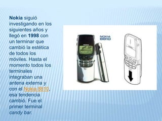 Nokia siguió
investigando en los
siguientes años y
llegó en 1998 con
un terminar que
cambió la estética
de todos los
móviles. Hasta el
momento todos los
terminales
integraban una
antena externa y
con el Nokia 8810,
esa tendencia
cambió. Fue el
primer terminal
candy bar.
 