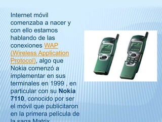 Internet móvil
comenzaba a nacer y
con ello estamos
hablando de las
conexiones WAP
(Wireless Application
Protocol), algo que
Nokia comenzó a
implementar en sus
terminales en 1999 , en
particular con su Nokia
7110, conocido por ser
el móvil que publicitaron
en la primera película de
 