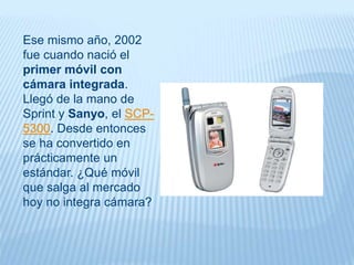 Ese mismo año, 2002
fue cuando nació el
primer móvil con
cámara integrada.
Llegó de la mano de
Sprint y Sanyo, el SCP-
5300. Desde entonces
se ha convertido en
prácticamente un
estándar. ¿Qué móvil
que salga al mercado
hoy no integra cámara?
 