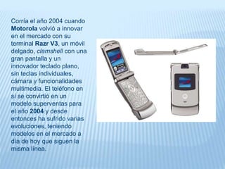 Corría el año 2004 cuando
Motorola volvió a innovar
en el mercado con su
terminal Razr V3, un móvil
delgado, clamshell con una
gran pantalla y un
innovador teclado plano,
sin teclas individuales,
cámara y funcionalidades
multimedia. El teléfono en
sí se convirtió en un
modelo superventas para
el año 2004 y desde
entonces ha sufrido varias
evoluciones, teniendo
modelos en el mercado a
día de hoy que siguen la
misma línea.
 