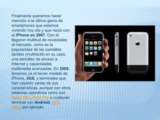 Finalmente queremos hacer
mención a la última gama de
smartphones que estamos
viviendo hoy día y que nació con
el iPhone en 2007. Con él
llegaron multitud de novedades
al mercado, como es la
popularidad de las pantallas
táctiles (multitáctil) en su caso,
una sencillez de acceso a
Internet y capacidades
multimedia avanzadas. En 2009,
tenemos ya el tercer modelo de
iPhone, 3GS, y terminales que
han copiado varias de sus
características, aunque con otros
sistemas operativos como son
Nokia N97, Palm Pre o cualquier
terminal con Android, HTC
Hero, por ejemplo.
 