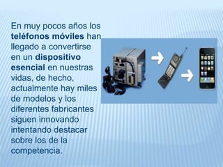 En muy pocos años los
teléfonos móviles han
llegado a convertirse
en un dispositivo
esencial en nuestras
vidas, de hecho,
actualmente hay miles
de modelos y los
diferentes fabricantes
siguen innovando
intentando destacar
sobre los de la
competencia.
 