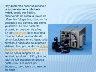 Hoy queremos hacer un repaso a
la evolución de la telefonía
móvil, desde sus inicios,
observando de cerca, a través de
diferentes fotografías, cómo se ha
producido ese cambio, que como
ya sabréis, ha sido bastante
acusado en cuestión de años.
En los comienzos de la telefonía
móvil no había un estándar de
comunicaciones, en su lugar, cada
compañía hacía uso de su propio
sistema. Ejemplo de ello es Mobile
Telephone System A (MTA) phone
que se podía integrar en un
vehículo en el año 1956, y tuvo un
total de 125 usuarios en Suecia
hasta 1967. Era móvil, por
supuesto, ¡pero tenía un peso de
40 kilos!
 