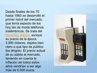 Desde finales de los 70
hasta 1983 se desarrolló el
primer móvil del mercado,
que tenía aspecto de los
hoy tan de moda teléfonos
inalámbricos. Se trata del
DynaTAC 8000X, aunque
su precio de la época,
3.995 dólares, dejaba bien
claro a qué tipo de público
iba dirigido. El precio actual
de su salida al mercado,
teniendo en cuenta la
inflación de todos estos
años vendrían a ser algo
más de 6.000 euros.
 