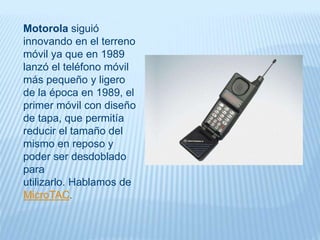 Motorola siguió
innovando en el terreno
móvil ya que en 1989
lanzó el teléfono móvil
más pequeño y ligero
de la época en 1989, el
primer móvil con diseño
de tapa, que permitía
reducir el tamaño del
mismo en reposo y
poder ser desdoblado
para
utilizarlo. Hablamos de
MicroTAC.
 
