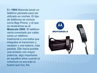 En 1994 Motorola lanzó un
teléfono pensado para ser
utilizado en coches. El tipo
de teléfonos se conoce
como Bag Phone, y el que
os mostramos es el
Motorola 2900. El teléfono
venía conectado por cable,
como un teléfono
tradicional a una bolsa que
integraba el transmisor y
receptor y una batería, más
pesada. Ello hacía posible
una emisión con mayor
potencia, algo importante
en aquéllos años cuando la
cobertura no era todo lo
buena que hoy día.
 