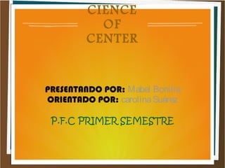 CIENCE
OF
CENTER
PRESENTANDO POR: Mabel Bonilla
ORIENTADO POR: carolinaSuárez
P.F.C PRIMER SEMESTRE
 